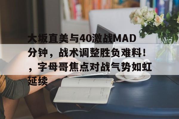 亚博官网-关于大坂直美与40激战MAD分钟，战术调整胜负难料！，字母哥焦点对战气势如虹延续的信息-亚博官网